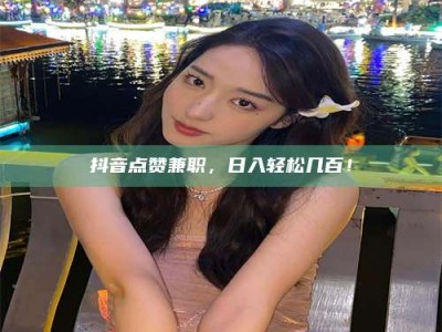 曲靖抖音点赞兼职，日入轻松几百！